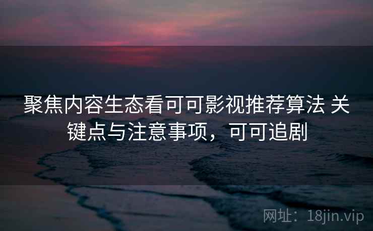 聚焦内容生态看可可影视推荐算法 关键点与注意事项，可可追剧