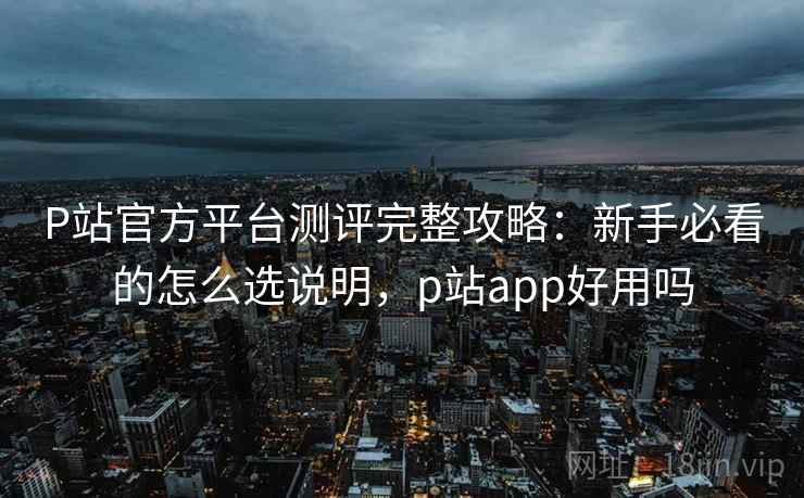 P站官方平台测评完整攻略：新手必看的怎么选说明，p站app好用吗