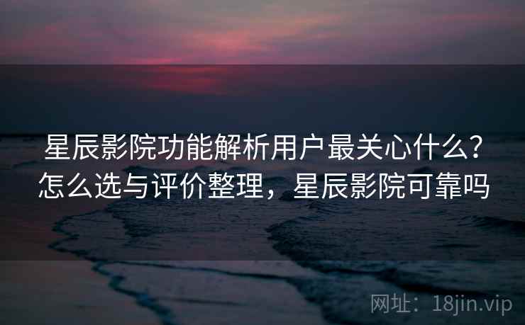 星辰影院功能解析用户最关心什么？怎么选与评价整理，星辰影院可靠吗