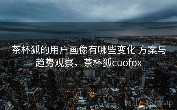 茶杯狐的用户画像有哪些变化 方案与趋势观察，茶杯狐cuofox