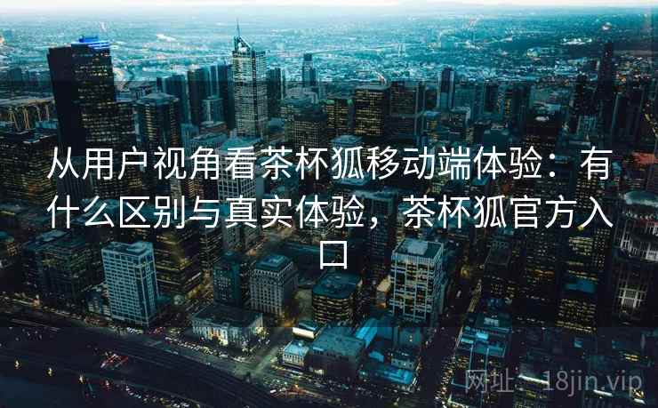 从用户视角看茶杯狐移动端体验：有什么区别与真实体验，茶杯狐官方入口