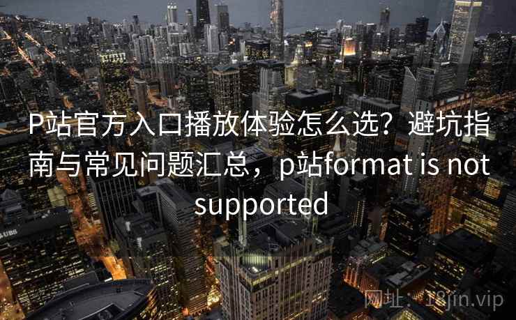 P站官方入口播放体验怎么选？避坑指南与常见问题汇总，p站format is not supported