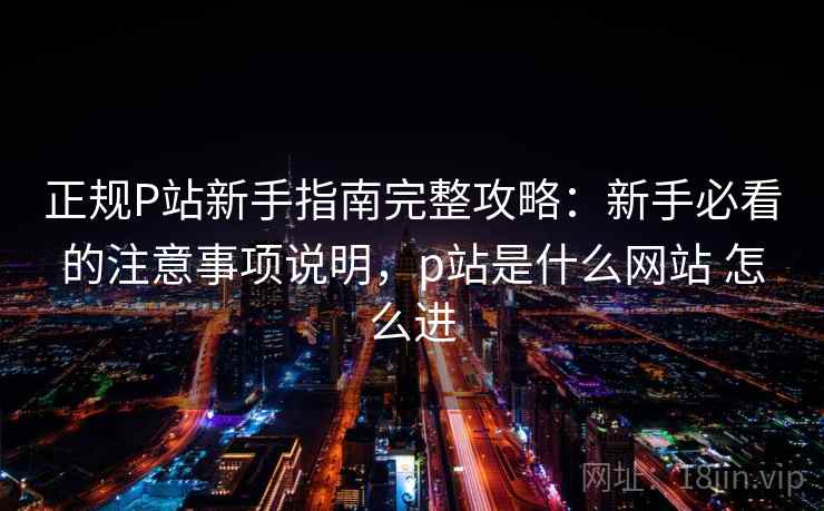 正规P站新手指南完整攻略：新手必看的注意事项说明，p站是什么网站 怎么进