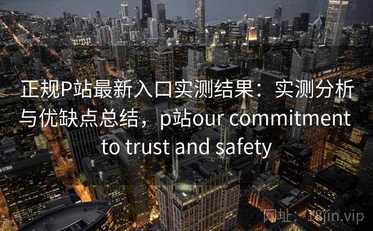 正规P站最新入口实测结果：实测分析与优缺点总结，p站our commitment to trust and safety