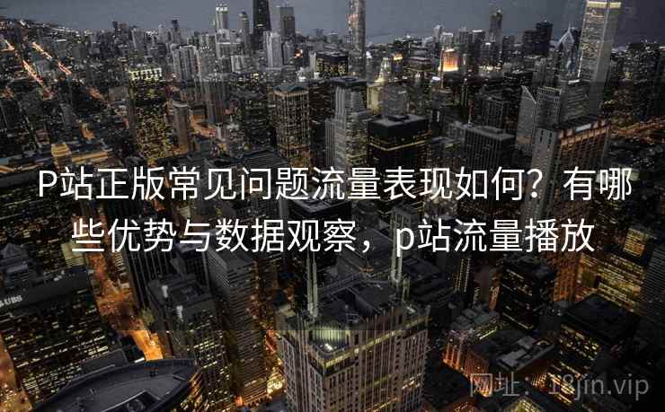 P站正版常见问题流量表现如何？有哪些优势与数据观察，p站流量播放