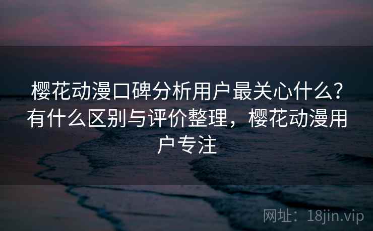 樱花动漫口碑分析用户最关心什么？有什么区别与评价整理，樱花动漫用户专注