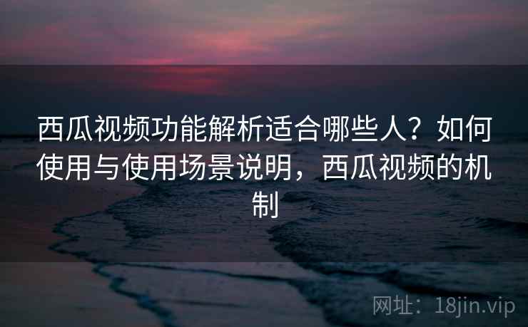 西瓜视频功能解析适合哪些人？如何使用与使用场景说明，西瓜视频的机制