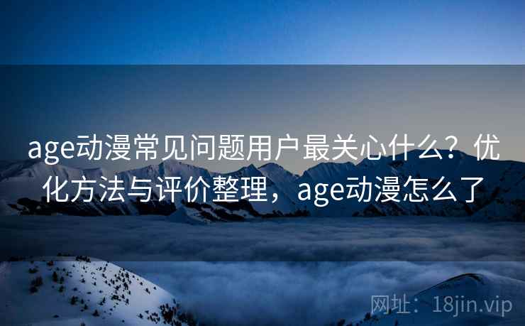 age动漫常见问题用户最关心什么？优化方法与评价整理，age动漫怎么了