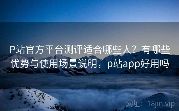 P站官方平台测评适合哪些人？有哪些优势与使用场景说明，p站app好用吗