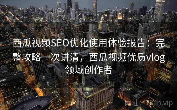 西瓜视频SEO优化使用体验报告：完整攻略一次讲清，西瓜视频优质vlog领域创作者