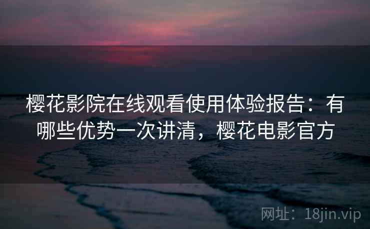 樱花影院在线观看使用体验报告：有哪些优势一次讲清，樱花电影官方