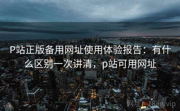 P站正版备用网址使用体验报告：有什么区别一次讲清，p站可用网址