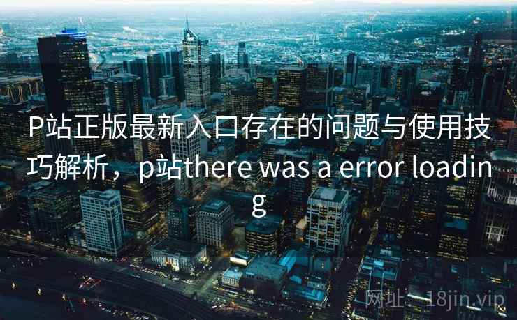 P站正版最新入口存在的问题与使用技巧解析，p站there was a error loading