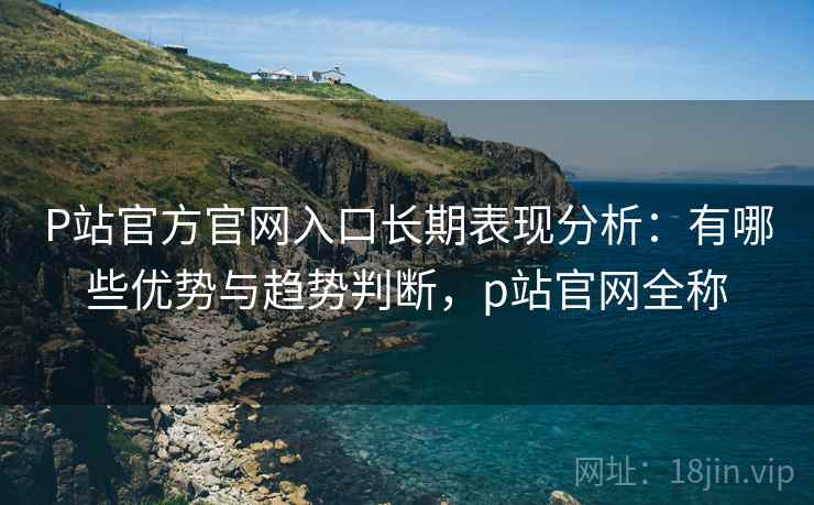 P站官方官网入口长期表现分析：有哪些优势与趋势判断，p站官网全称
