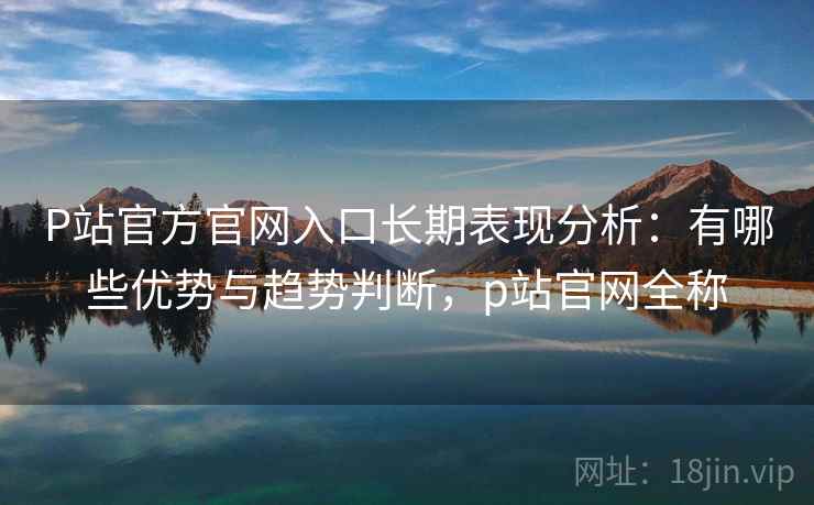 P站官方官网入口长期表现分析：有哪些优势与趋势判断，p站官网全称