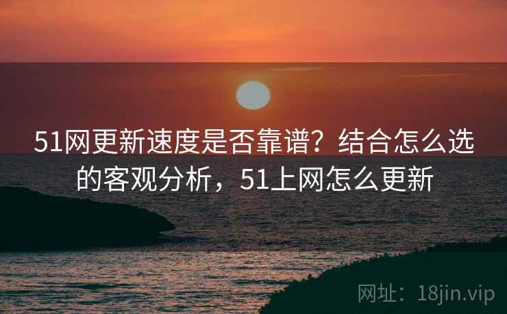 51网更新速度是否靠谱？结合怎么选的客观分析，51上网怎么更新