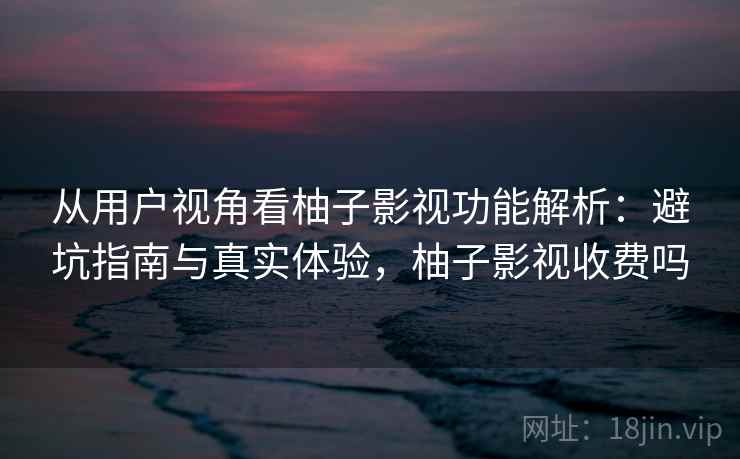 从用户视角看柚子影视功能解析：避坑指南与真实体验，柚子影视收费吗