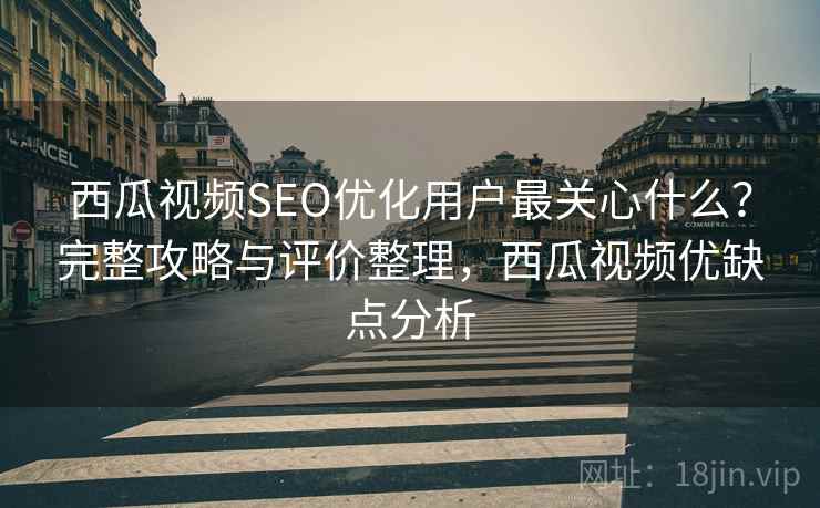 西瓜视频SEO优化用户最关心什么？完整攻略与评价整理，西瓜视频优缺点分析