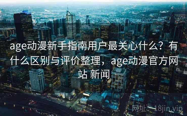 age动漫新手指南用户最关心什么？有什么区别与评价整理，age动漫官方网站 新闻