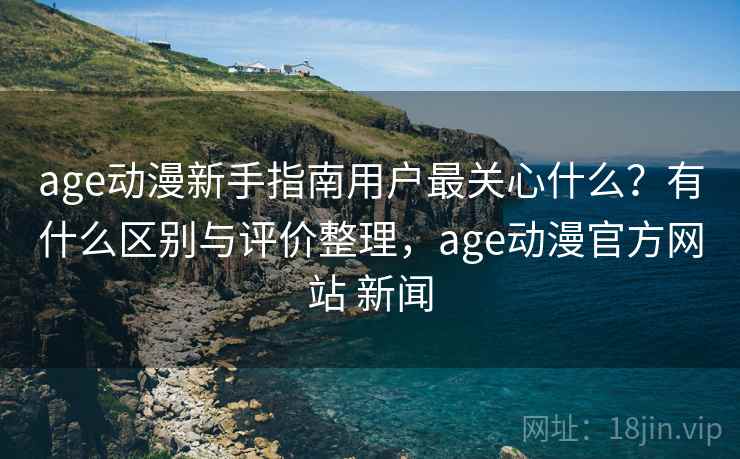 age动漫新手指南用户最关心什么？有什么区别与评价整理，age动漫官方网站 新闻