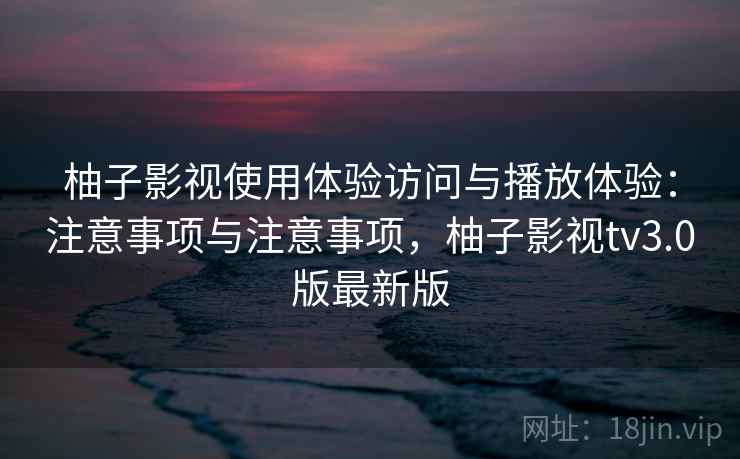 柚子影视使用体验访问与播放体验：注意事项与注意事项，柚子影视tv3.0版最新版