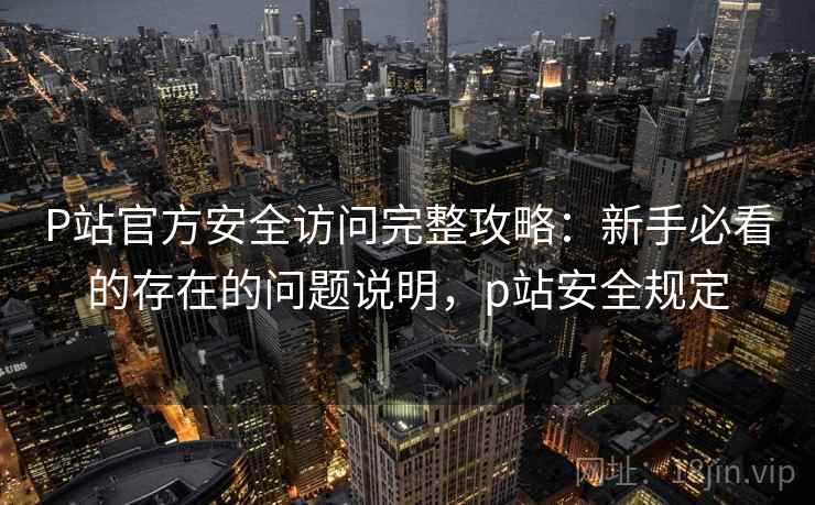 P站官方安全访问完整攻略：新手必看的存在的问题说明，p站安全规定