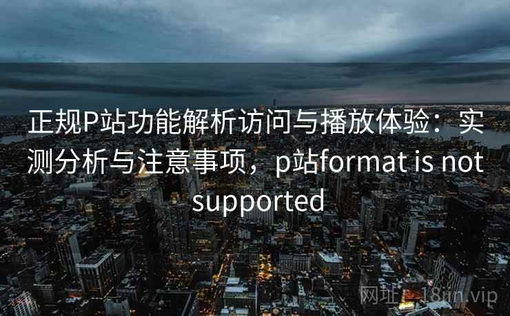 正规P站功能解析访问与播放体验：实测分析与注意事项，p站format is not supported