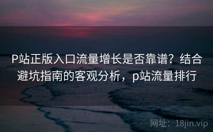 P站正版入口流量增长是否靠谱？结合避坑指南的客观分析，p站流量排行