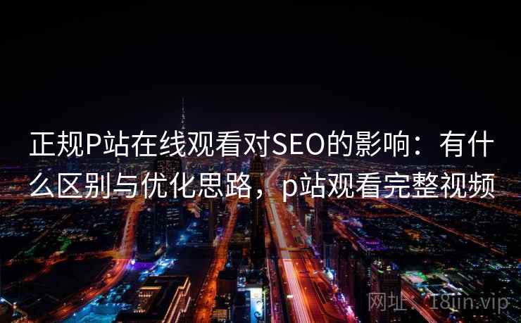正规P站在线观看对SEO的影响：有什么区别与优化思路，p站观看完整视频