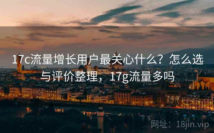 17c流量增长用户最关心什么？怎么选与评价整理，17g流量多吗