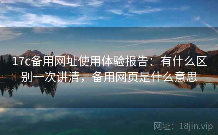 17c备用网址使用体验报告：有什么区别一次讲清，备用网页是什么意思