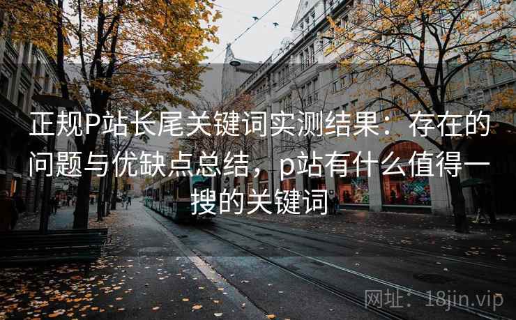 正规P站长尾关键词实测结果：存在的问题与优缺点总结，p站有什么值得一搜的关键词
