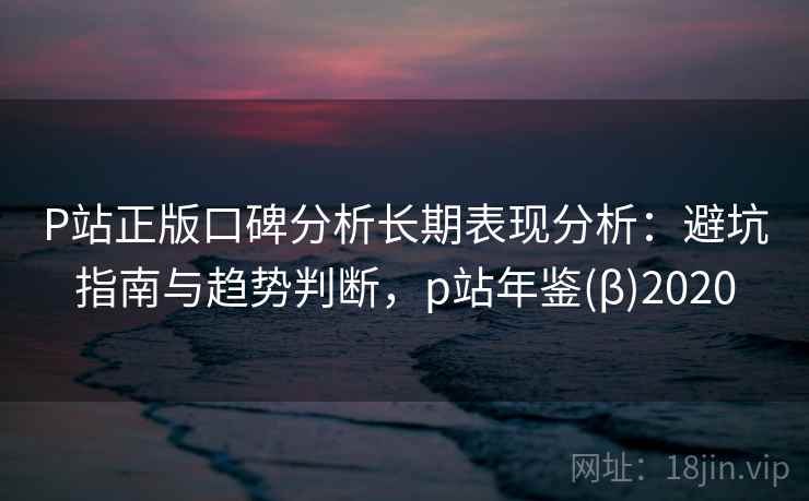 P站正版口碑分析长期表现分析：避坑指南与趋势判断，p站年鉴(β)2020