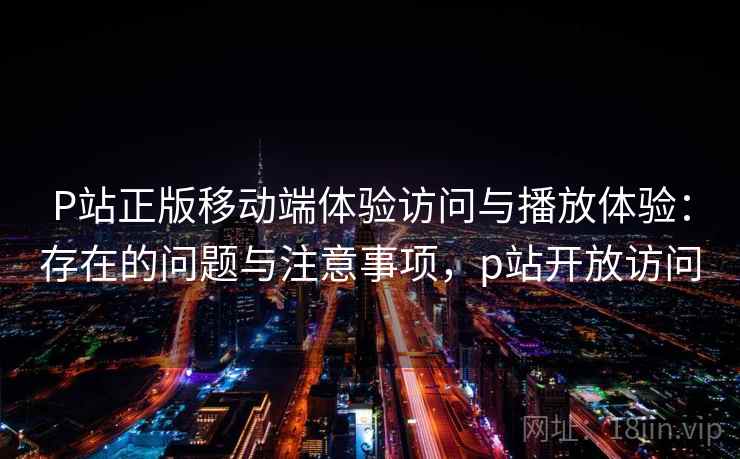 P站正版移动端体验访问与播放体验：存在的问题与注意事项，p站开放访问