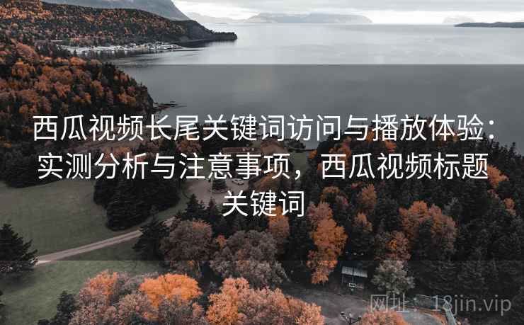 西瓜视频长尾关键词访问与播放体验：实测分析与注意事项，西瓜视频标题关键词