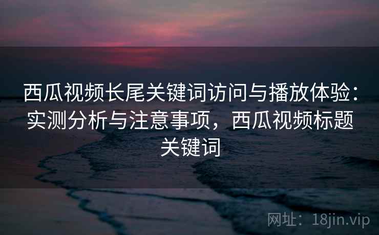 西瓜视频长尾关键词访问与播放体验：实测分析与注意事项，西瓜视频标题关键词
