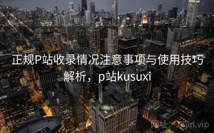 正规P站收录情况注意事项与使用技巧解析，p站kusuxi