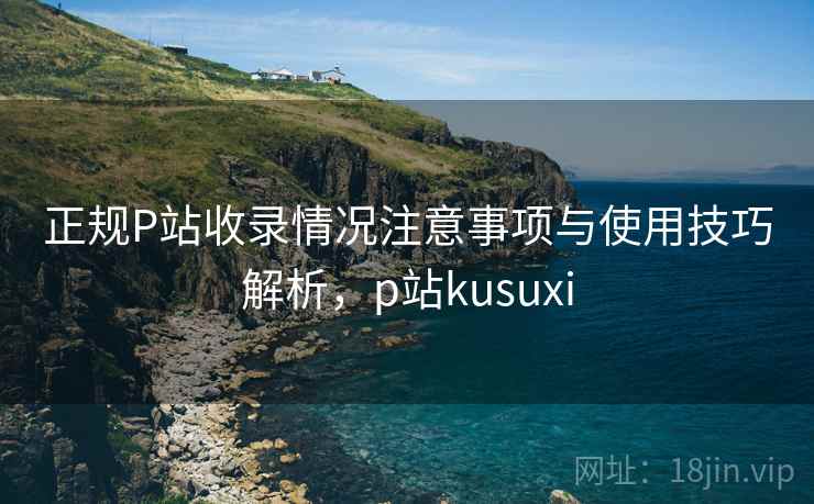 正规P站收录情况注意事项与使用技巧解析，p站kusuxi