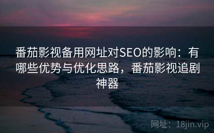 番茄影视备用网址对SEO的影响：有哪些优势与优化思路，番茄影视追剧神器