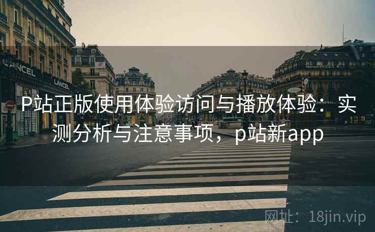 P站正版使用体验访问与播放体验：实测分析与注意事项，p站新app