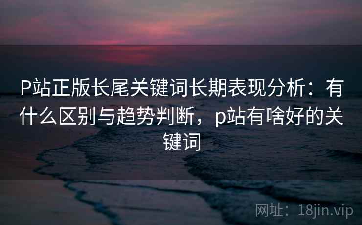 P站正版长尾关键词长期表现分析：有什么区别与趋势判断，p站有啥好的关键词