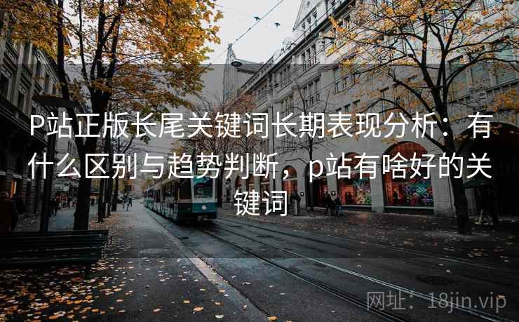 P站正版长尾关键词长期表现分析：有什么区别与趋势判断，p站有啥好的关键词