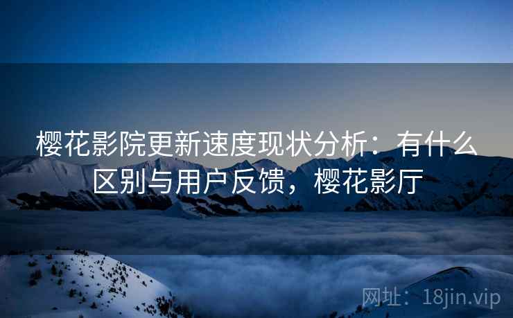 樱花影院更新速度现状分析：有什么区别与用户反馈，樱花影厅