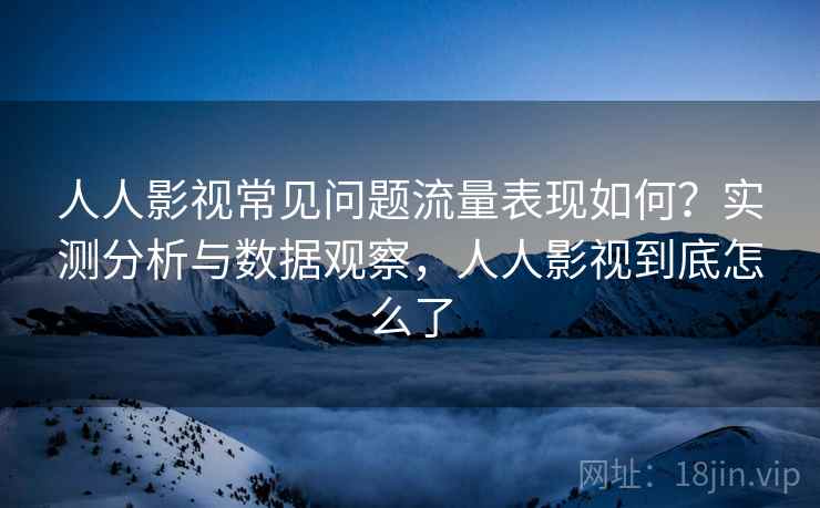 人人影视常见问题流量表现如何？实测分析与数据观察，人人影视到底怎么了