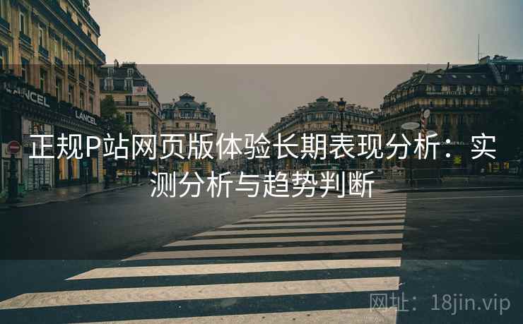 正规P站网页版体验长期表现分析：实测分析与趋势判断