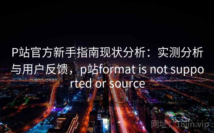 P站官方新手指南现状分析：实测分析与用户反馈，p站format is not supported or source