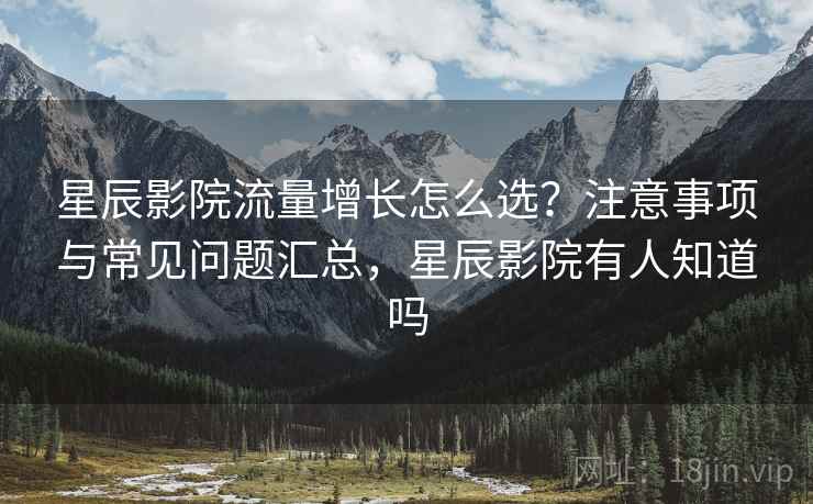 星辰影院流量增长怎么选？注意事项与常见问题汇总，星辰影院有人知道吗