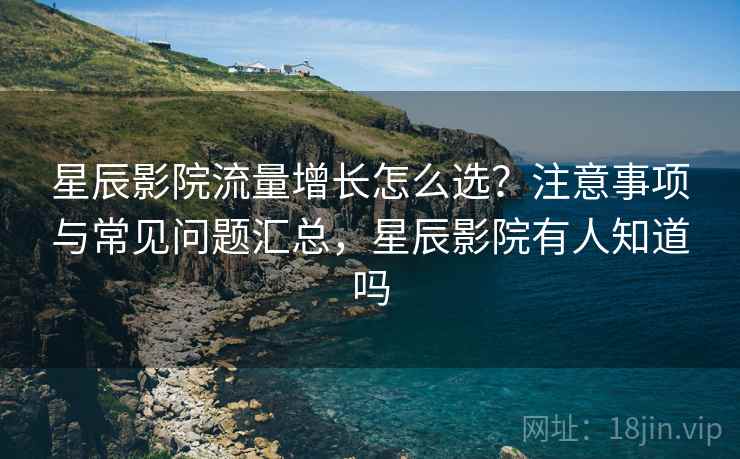 星辰影院流量增长怎么选？注意事项与常见问题汇总，星辰影院有人知道吗