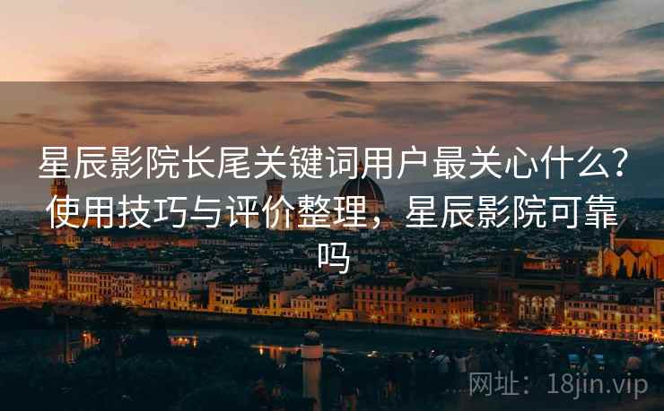 星辰影院长尾关键词用户最关心什么？使用技巧与评价整理，星辰影院可靠吗