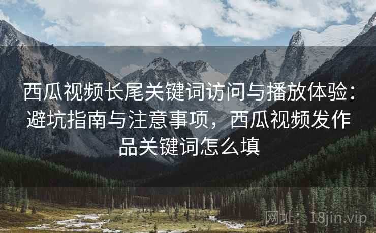 西瓜视频长尾关键词访问与播放体验：避坑指南与注意事项，西瓜视频发作品关键词怎么填